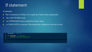 If statement
If statement
 The if statements in Python. It is made up of three main components:
 the if KEYWORD itself,
 an EXPRESSION that is tested for its true value,
 a CODE SUITE to execute if the expression evaluates to non zero or true.
 