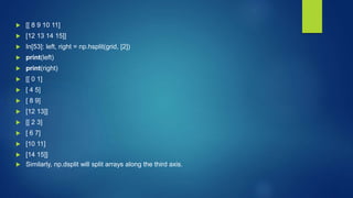  [[ 8 9 10 11]
 [12 13 14 15]]
 In[53]: left, right = np.hsplit(grid, [2])
 print(left)
 print(right)
 [[ 0 1]
 [ 4 5]
 [ 8 9]
 [12 13]]
 [[ 2 3]
 [ 6 7]
 [10 11]
 [14 15]]
 Similarly, np.dsplit will split arrays along the third axis.
 