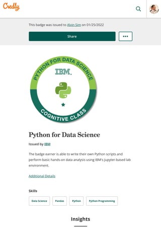 This badge was issued to Alvin Sim on 01/25/2022
Share
Python for Data Science
Issued by IBM
Additional Details
Skills
Data Science Pandas Python Python Programming
The badge earner is able to write their own Python scripts and
perform basic hands-on data analysis using IBM's Jupyter-based lab
environment.
Insights
 