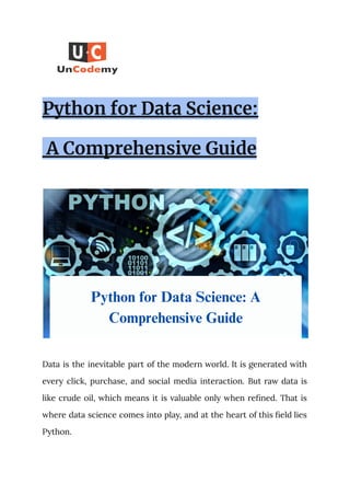 Python for Data Science:
A Comprehensive Guide
Data is the inevitable part of the modern world. It is generated with
every click, purchase, and social media interaction. But raw data is
like crude oil, which means it is valuable only when refined. That is
where data science comes into play, and at the heart of this field lies
Python.
 