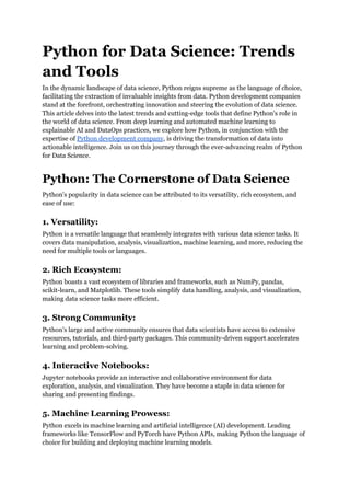 Python for Data Science: Trends
and Tools
In the dynamic landscape of data science, Python reigns supreme as the language of choice,
facilitating the extraction of invaluable insights from data. Python development companies
stand at the forefront, orchestrating innovation and steering the evolution of data science.
This article delves into the latest trends and cutting-edge tools that define Python's role in
the world of data science. From deep learning and automated machine learning to
explainable AI and DataOps practices, we explore how Python, in conjunction with the
expertise of Python development company, is driving the transformation of data into
actionable intelligence. Join us on this journey through the ever-advancing realm of Python
for Data Science.
Python: The Cornerstone of Data Science
Python's popularity in data science can be attributed to its versatility, rich ecosystem, and
ease of use:
1. Versatility:
Python is a versatile language that seamlessly integrates with various data science tasks. It
covers data manipulation, analysis, visualization, machine learning, and more, reducing the
need for multiple tools or languages.
2. Rich Ecosystem:
Python boasts a vast ecosystem of libraries and frameworks, such as NumPy, pandas,
scikit-learn, and Matplotlib. These tools simplify data handling, analysis, and visualization,
making data science tasks more efficient.
3. Strong Community:
Python's large and active community ensures that data scientists have access to extensive
resources, tutorials, and third-party packages. This community-driven support accelerates
learning and problem-solving.
4. Interactive Notebooks:
Jupyter notebooks provide an interactive and collaborative environment for data
exploration, analysis, and visualization. They have become a staple in data science for
sharing and presenting findings.
5. Machine Learning Prowess:
Python excels in machine learning and artificial intelligence (AI) development. Leading
frameworks like TensorFlow and PyTorch have Python APIs, making Python the language of
choice for building and deploying machine learning models.
 