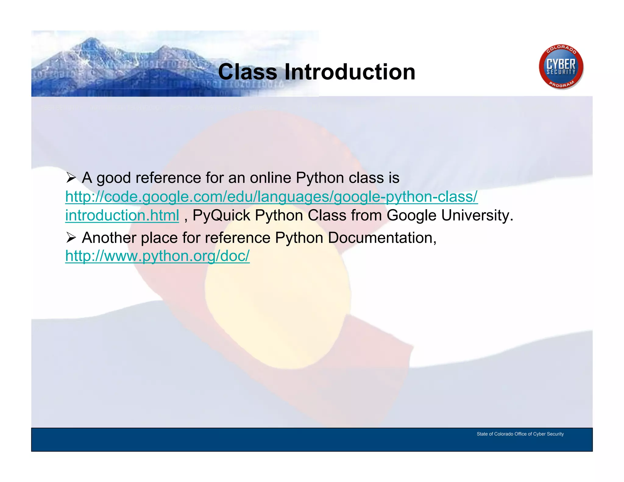 Class Introduction
CYBER SECURITY   INFORMATION TECHNOLOGY   CRITICAL INFRASTRUCTURE   HOMELAND SECURITY   MULTI-USER NETWORK CYBER SECURITY   INFORMATION TECHNOLOGY CRITICAL INFRASTRUCTURE




          A good reference for an online Python class is
        http://code.google.com/edu/languages/google-python-class/
        introduction.html , PyQuick Python Class from Google University.
          Another place for reference Python Documentation,
        http://www.python.org/doc/




                                                                                                                                          State of Colorado Office of Cyber Security
 