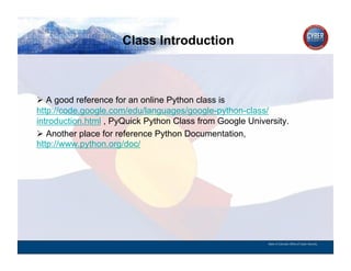 Class Introduction
CYBER SECURITY   INFORMATION TECHNOLOGY   CRITICAL INFRASTRUCTURE   HOMELAND SECURITY   MULTI-USER NETWORK CYBER SECURITY   INFORMATION TECHNOLOGY CRITICAL INFRASTRUCTURE




          A good reference for an online Python class is
        http://code.google.com/edu/languages/google-python-class/
        introduction.html , PyQuick Python Class from Google University.
          Another place for reference Python Documentation,
        http://www.python.org/doc/




                                                                                                                                          State of Colorado Office of Cyber Security
 