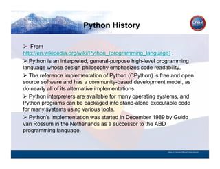 Python History
CYBER SECURITY   INFORMATION TECHNOLOGY   CRITICAL INFRASTRUCTURE   HOMELAND SECURITY   MULTI-USER NETWORK CYBER SECURITY   INFORMATION TECHNOLOGY CRITICAL INFRASTRUCTURE



          From
        http://en.wikipedia.org/wiki/Python_(programming_language) ,
          Python is an interpreted, general-purpose high-level programming
        language whose design philosophy emphasizes code readability.
          The reference implementation of Python (CPython) is free and open
        source software and has a community-based development model, as
        do nearly all of its alternative implementations.
          Python interpreters are available for many operating systems, and
        Python programs can be packaged into stand-alone executable code
        for many systems using various tools.
          Python’s implementation was started in December 1989 by Guido
        van Rossum in the Netherlands as a successor to the ABD
        programming language.


                                                                                                                                          State of Colorado Office of Cyber Security
 