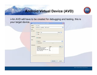Android Virtual Device (AVD)
CYBER SECURITY   INFORMATION TECHNOLOGY   CRITICAL INFRASTRUCTURE   HOMELAND SECURITY   MULTI-USER NETWORK CYBER SECURITY   INFORMATION TECHNOLOGY CRITICAL INFRASTRUCTURE

         An AVD will have to be created for debugging and testing, this is
        your target device,




                                                                                                                                          State of Colorado Office of Cyber Security
 