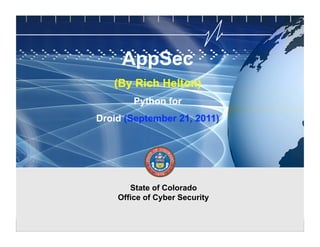 CYBER SECURITY   INFORMATION TECHNOLOGY

                                                               AppSec
                                          CRITICAL INFRASTRUCTURE   HOMELAND SECURITY   MULTI-USER NETWORK CYBER SECURITY   INFORMATION TECHNOLOGY CRITICAL INFRASTRUCTURE




                                                          (By Rich Helton)
                                                                       Python for
                                               Droid (September 21, 2011)




                                                                State of Colorado
                                                             Office of Cyber Security

                                                                                                                                          State of Colorado Office of Cyber Security
 