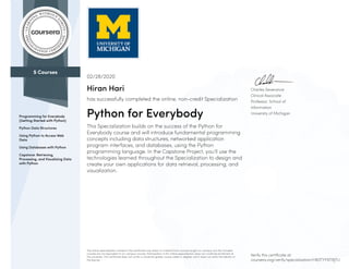 5 Courses
Programming for Everybody
(Getting Started with Python)
Python Data Structures
Using Python to Access Web
Data
Using Databases with Python
Capstone: Retrieving,
Processing, and Visualizing Data
with Python
Charles Severance
Clinical Associate
Professor, School of
Information
University of Michigan
02/28/2020
Hiran Hari
has successfully completed the online, non-credit Specialization
Python for Everybody
This Specialization builds on the success of the Python for
Everybody course and will introduce fundamental programming
concepts including data structures, networked application
program interfaces, and databases, using the Python
programming language. In the Capstone Project, you’ll use the
technologies learned throughout the Specialization to design and
create your own applications for data retrieval, processing, and
visualization.
The online specialization named in this certificate may draw on material from courses taught on-campus, but the included
courses are not equivalent to on-campus courses. Participation in this online specialization does not constitute enrollment at
this university. This certificate does not confer a University grade, course credit or degree, and it does not verify the identity of
the learner.
Verify this certificate at:
coursera.org/verify/specialization/HB3TYFNTRJTU
 
