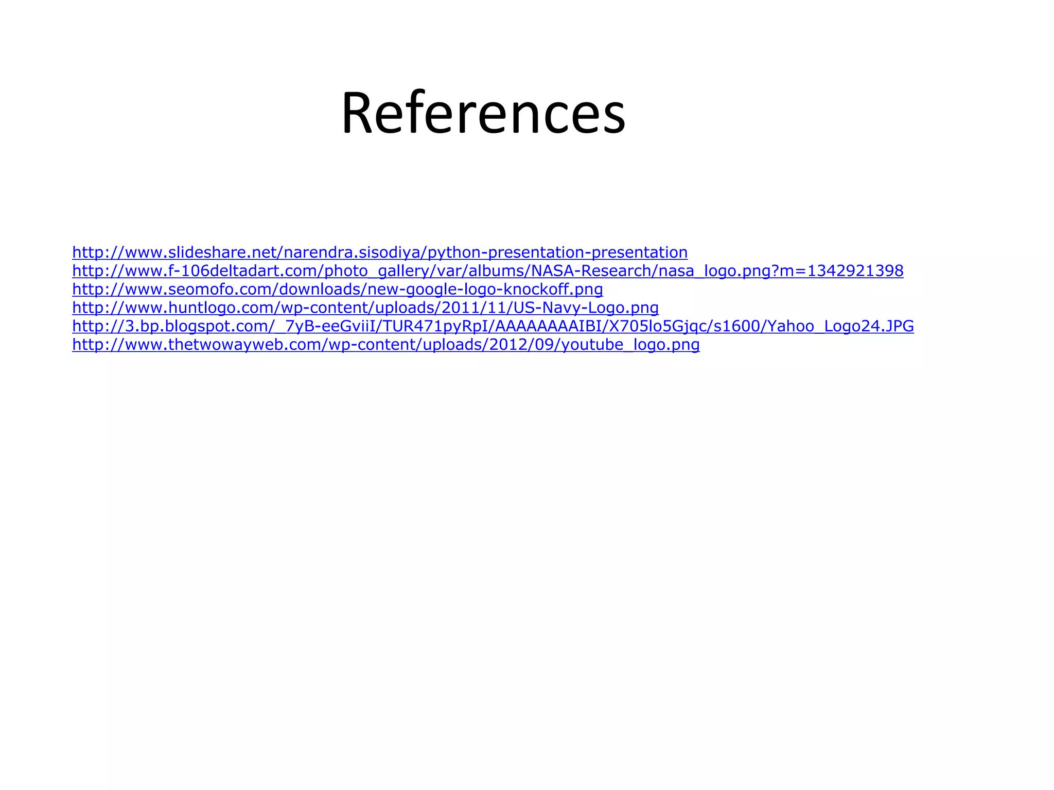References http://www.slideshare.net/narendra.sisodiya/python-presentation-presentation http://www.f-106deltadart.com/photo_gallery/var/albums/NASA-Research/nasa_logo.png?m=1342921398 http://www.seomofo.com/downloads/new-google-logo-knockoff.png http://www.huntlogo.com/wp-content/uploads/2011/11/US-Navy-Logo.png http://3.bp.blogspot.com/_7yB-eeGviiI/TUR471pyRpI/AAAAAAAAIBI/X705lo5Gjqc/s1600/Yahoo_Logo24.JPG http://www.thetwowayweb.com/wp-content/uploads/2012/09/youtube_logo.png 