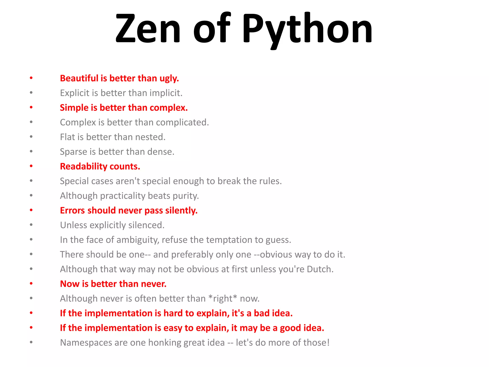 Zen of Python • Beautiful is better than ugly. • Explicit is better than implicit. • Simple is better than complex. • Complex is better than complicated. • Flat is better than nested. • Sparse is better than dense. • Readability counts. • Special cases aren't special enough to break the rules. • Although practicality beats purity. • Errors should never pass silently. • Unless explicitly silenced. • In the face of ambiguity, refuse the temptation to guess. • There should be one-- and preferably only one --obvious way to do it. • Although that way may not be obvious at first unless you're Dutch. • Now is better than never. • Although never is often better than *right* now. • If the implementation is hard to explain, it's a bad idea. • If the implementation is easy to explain, it may be a good idea. • Namespaces are one honking great idea -- let's do more of those! 