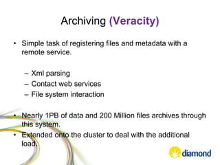 Archiving (Veracity)
• Simple task of registering files and metadata with a
remote service.
– Xml parsing
– Contact web services
– File system interaction
• Nearly 1PB of data and 200 Million files archives through
this system.
• Extended onto the cluster to deal with the additional
load.
 