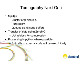 Tomography Next Gen
• Mpi4py
– Cluster organisation,
– Parallelism
– Queues using send buffers
• Transfer of data using ZeroMQ
– Using blosc for compression
• Processing in python where possible
– But calls to external code will be used initially
 