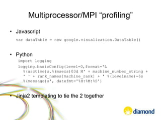 Multiprocessor/MPI “profiling”
• Javascript
var dataTable = new google.visualization.DataTable()
• Python
import logging
logging.basicConfig(level=0,format='L
%(asctime)s.%(msecs)03d M' + machine_number_string +
' ' + rank_names[machine_rank] + ' %(levelname)-6s
%(message)s', datefmt='%H:%M:%S')
• Jinja2 templating to tie the 2 together
 