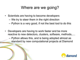 Where are we going?
• Scientists are having to become developers
– We try to steer them in the right direction
– Python is a very good, if not the best tool to do this
• Developers are having to work faster and be more
reactive to new detectors, clusters, software, methods,....
– Python allows this, and is being adopted almost as
standard by new computational projects at Diamond
 