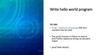 Write hello world program
TO TRY:
• PY4E - Python for Everybody IDE from
coursera may be used.
• The print() function in Python is used to
print Python objects as strings as standard
output.
• print("Hello World")
 