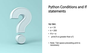 Python Conditions and If
statements
TO TRY:
• a = 33
• b = 200
• if b > a:
• print("b is greater than a")
• Note: Tab space preceding print is
necessary
 