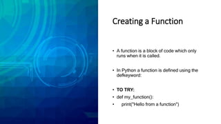 Creating a Function
• A function is a block of code which only
runs when it is called.
• In Python a function is defined using the
defkeyword:
• TO TRY:
• def my_function():
• print("Hello from a function")
 