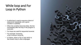 While loop and For
Loop in Python
• A while loop is used to execute a block of
statements repeatedly until a given
condition is satisfied.
• When the condition becomes false, the line
immediately after the loop in the program is
executed.
• For loops are used for sequential traversal.
• For example: traversing
a list or string or array etc.
• In Python, there is “for in” loop which is
like foreach loop in other languages.
 