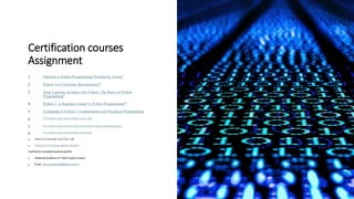 Certification courses
Assignment
1. Diploma in Python Programming Provided by Alison1
2. Python For Everybody Specialization12
3. Deep Learning on Azure with Python: The Basics of Python
Programming1
4. Python 3: A Beginners Guide To Python Programming12
5. Computing in Python I: Fundamentals and Procedural Programming
6. Free Python Course with Certificate (scaler.com)
7. Free Python Course with Certificate | Learn Python Online (geeksforgeeks.org)
8. Free Python Course with Certificate (scaler.com)
• Submit the certificates in the below link
• Python IoT CoE training Student Evaluation
Certification completed students benefit
• Additional guidance on Python based projects
• Email: akey.sungheetha@alliance.edu.in
 