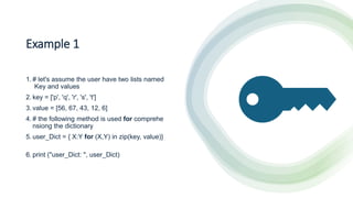 Example 1
1. # let's assume the user have two lists named
Key and values
2. key = ['p', 'q', 'r', 's', 't']
3. value = [56, 67, 43, 12, 6]
4. # the following method is used for comprehe
nsiong the dictionary
5. user_Dict = { X:Y for (X,Y) in zip(key, value)}
6. print ("user_Dict: ", user_Dict)
 