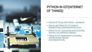 PYTHON IN IOT(INTERNET
OF THINGS)
• Internet of Things with Python – Javatpoint
• How to use Python for IoT projects:
Detailed Steps (dataheadhunters.com)
• Python for IoT: Connecting and Controlling
Devices | by VAISHAK | Medium
• Python for IoT Applications: Controlling
and Monitoring Devices
(tutorialspoint.com)
 