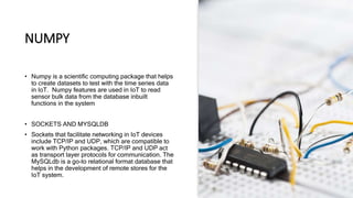 NUMPY
• Numpy is a scientific computing package that helps
to create datasets to test with the time series data
in IoT. Numpy features are used in IoT to read
sensor bulk data from the database inbuilt
functions in the system
• SOCKETS AND MYSQLDB
• Sockets that facilitate networking in IoT devices
include TCP/IP and UDP, which are compatible to
work with Python packages. TCP/IP and UDP act
as transport layer protocols for communication. The
MySQLdb is a go-to relational format database that
helps in the development of remote stores for the
IoT system.
 