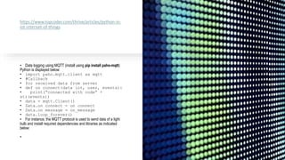https://www.topcoder.com/thrive/articles/python-in-
iot-internet-of-things
• Data logging using MQTT (install using pip install paho-mqtt)
Python is displayed below:
• import paho.mqtt.client as mqtt
• #Callback
• for received data from server
• def on_connect(data_iot, user, events):
• print(“connected with code” +
str(events))
• data = mqtt.Client()
• Data.on_connect = on_connect
• Data.on_message = on_message
• data.loop_forever()
• For instance, the MQTT protocol is used to send data of a light
bulb and install required dependencies and libraries as indicated
below:
•
 