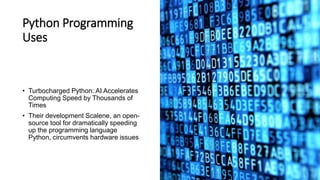 Python Programming
Uses
• Turbocharged Python: AI Accelerates
Computing Speed by Thousands of
Times
• Their development Scalene, an open-
source tool for dramatically speeding
up the programming language
Python, circumvents hardware issues
 