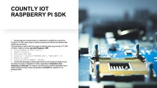 COUNTLY IOT
RASPBERRY PI SDK
• Sending data and visualizing data on a dashboard is simplified by involving the
Countly IoT Pi SDK, which relies on internet connectivity for efficient and effective data
insights from the device.
The code below is used to start the process of collecting data using Countly IoT Pi SDK
in Python. Install by running: pip install Raspberry_SDK:
• from Raspberry_SDK.Countly
• import Countly
• #intiate the SDK
• Countly = Countly(“SERVER_URL”, “APP_KEY”, 0)
• #Send an event
• countly.event(“NAME”, VALUE)
• Countly SDK also helps to retrieve data events for both analog and digital circuits.
Use case of Countly IoT Raspberry Pi SDK is applicable in temperature room
measuring and Bulb light. For instance, the server gets to pass the application key to
collect the data and data is being manipulated by GroveAPI for raspberry IoT as
displayed below:
•
 