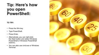 Tip: Here’s how
you open
PowerShell:
TO TRY:
• Press the Win key.
• Type PowerShell.
• Press Enter.
• Alternatively, you can right-click
the Start button and select Windows
PowerShell or Windows PowerShell
(Admin).
• You can also use cmd.exe or Windows
Terminal.
 