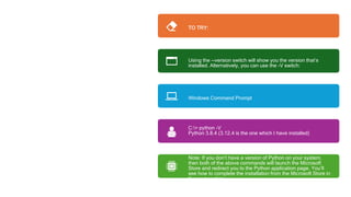Alternative
Command
TO TRY:
Using the --version switch will show you the version that’s
installed. Alternatively, you can use the -V switch:
Windows Command Prompt
C:> python -V
Python 3.8.4 (3.12.4 is the one which I have installed)
Note: If you don’t have a version of Python on your system,
then both of the above commands will launch the Microsoft
Store and redirect you to the Python application page. You’ll
see how to complete the installation from the Microsoft Store in
the next section.
 