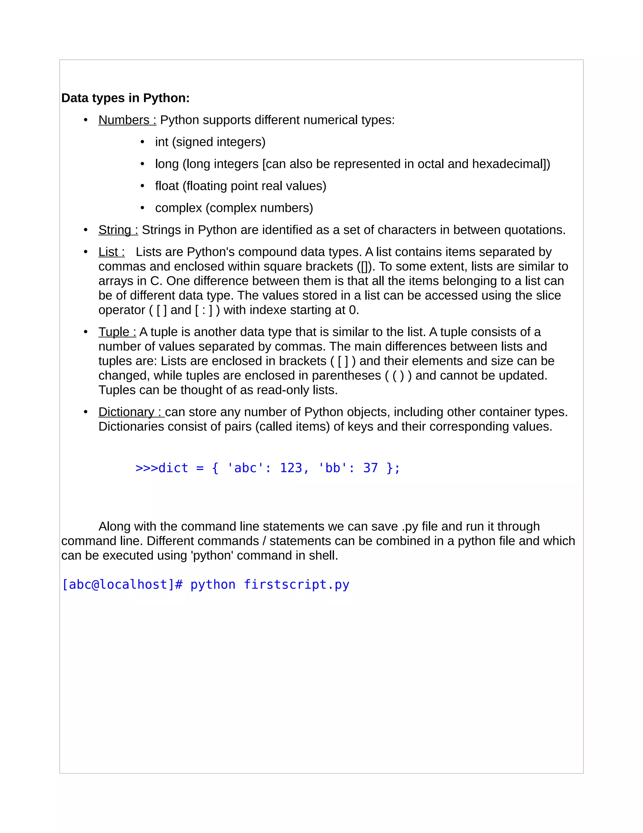 Data types in Python:
• Numbers : Python supports different numerical types:
• int (signed integers)
• long (long integers [can also be represented in octal and hexadecimal])
• float (floating point real values)
• complex (complex numbers)
• String : Strings in Python are identified as a set of characters in between quotations.
• List : Lists are Python's compound data types. A list contains items separated by
commas and enclosed within square brackets ([]). To some extent, lists are similar to
arrays in C. One difference between them is that all the items belonging to a list can
be of different data type. The values stored in a list can be accessed using the slice
operator ( [ ] and [ : ] ) with indexe starting at 0.
• Tuple : A tuple is another data type that is similar to the list. A tuple consists of a
number of values separated by commas. The main differences between lists and
tuples are: Lists are enclosed in brackets ( [ ] ) and their elements and size can be
changed, while tuples are enclosed in parentheses ( ( ) ) and cannot be updated.
Tuples can be thought of as read-only lists.
• Dictionary : can store any number of Python objects, including other container types.
Dictionaries consist of pairs (called items) of keys and their corresponding values.
>>>dict = { 'abc': 123, 'bb': 37 };
Along with the command line statements we can save .py file and run it through
command line. Different commands / statements can be combined in a python file and which
can be executed using 'python' command in shell.
[abc@localhost]# python firstscript.py
 