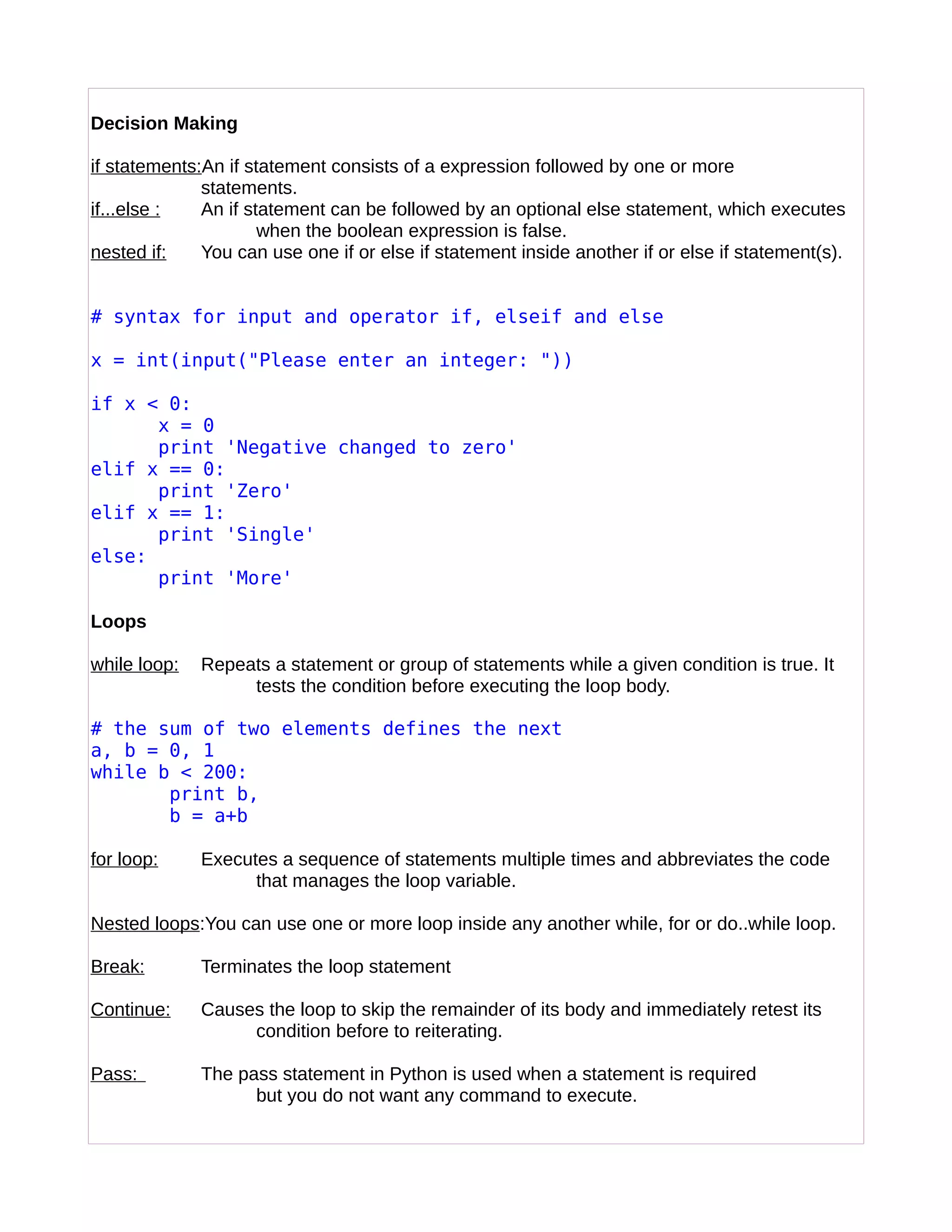 Decision Making
if statements:An if statement consists of a expression followed by one or more
statements.
if...else : An if statement can be followed by an optional else statement, which executes
when the boolean expression is false.
nested if: You can use one if or else if statement inside another if or else if statement(s).
# syntax for input and operator if, elseif and else
x = int(input("Please enter an integer: "))
if x < 0:
x = 0
print 'Negative changed to zero'
elif x == 0:
print 'Zero'
elif x == 1:
print 'Single'
else:
print 'More'
Loops
while loop: Repeats a statement or group of statements while a given condition is true. It
tests the condition before executing the loop body.
# the sum of two elements defines the next
a, b = 0, 1
while b < 200:
print b,
b = a+b
for loop: Executes a sequence of statements multiple times and abbreviates the code
that manages the loop variable.
Nested loops:You can use one or more loop inside any another while, for or do..while loop.
Break: Terminates the loop statement
Continue: Causes the loop to skip the remainder of its body and immediately retest its
condition before to reiterating.
Pass: The pass statement in Python is used when a statement is required
but you do not want any command to execute.
 