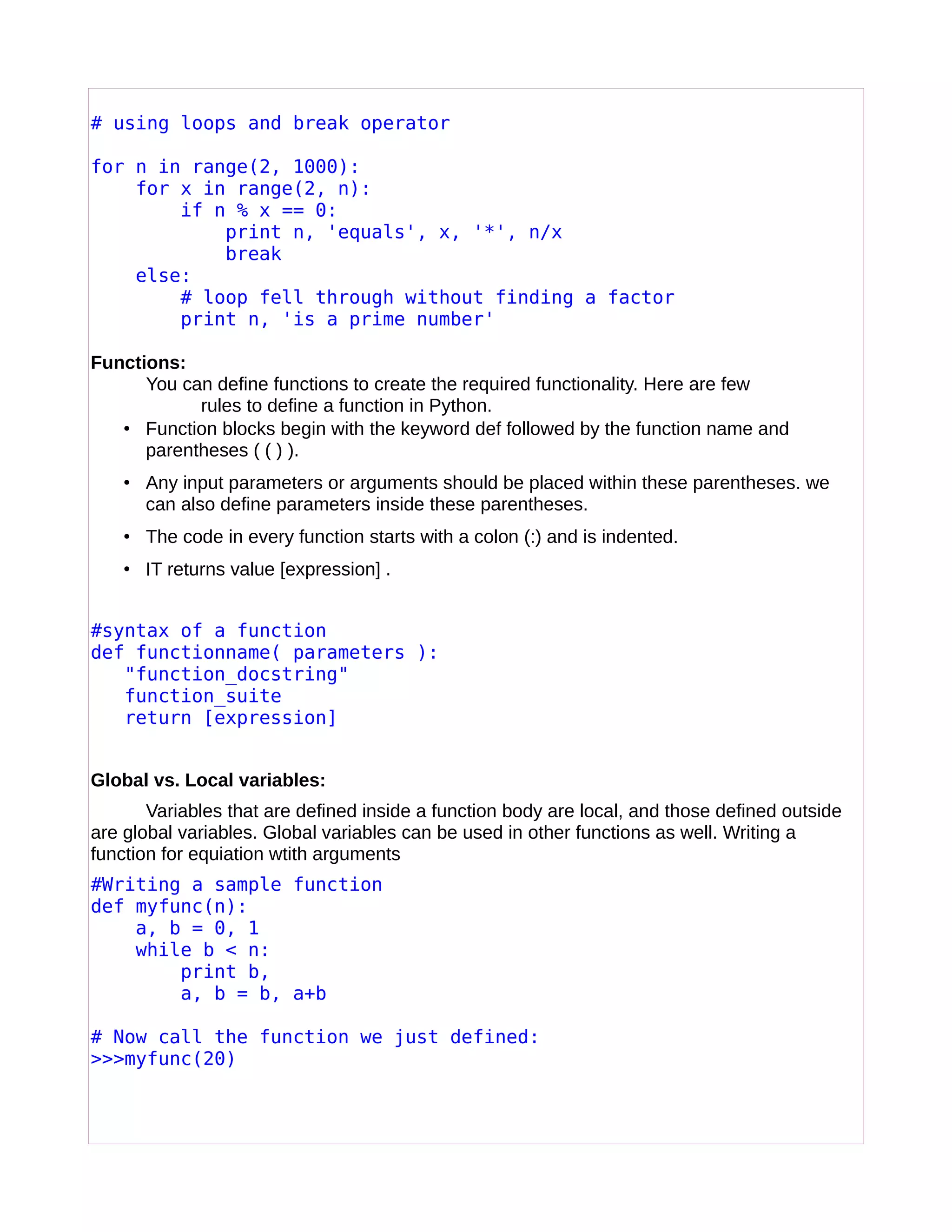# using loops and break operator
for n in range(2, 1000):
for x in range(2, n):
if n % x == 0:
print n, 'equals', x, '*', n/x
break
else:
# loop fell through without finding a factor
print n, 'is a prime number'
Functions:
You can define functions to create the required functionality. Here are few
rules to define a function in Python.
• Function blocks begin with the keyword def followed by the function name and
parentheses ( ( ) ).
• Any input parameters or arguments should be placed within these parentheses. we
can also define parameters inside these parentheses.
• The code in every function starts with a colon (:) and is indented.
• IT returns value [expression] .
#syntax of a function
def functionname( parameters ):
"function_docstring"
function_suite
return [expression]
Global vs. Local variables:
Variables that are defined inside a function body are local, and those defined outside
are global variables. Global variables can be used in other functions as well. Writing a
function for equiation wtith arguments
#Writing a sample function
def myfunc(n):
a, b = 0, 1
while b < n:
print b,
a, b = b, a+b
# Now call the function we just defined:
>>>myfunc(20)
 