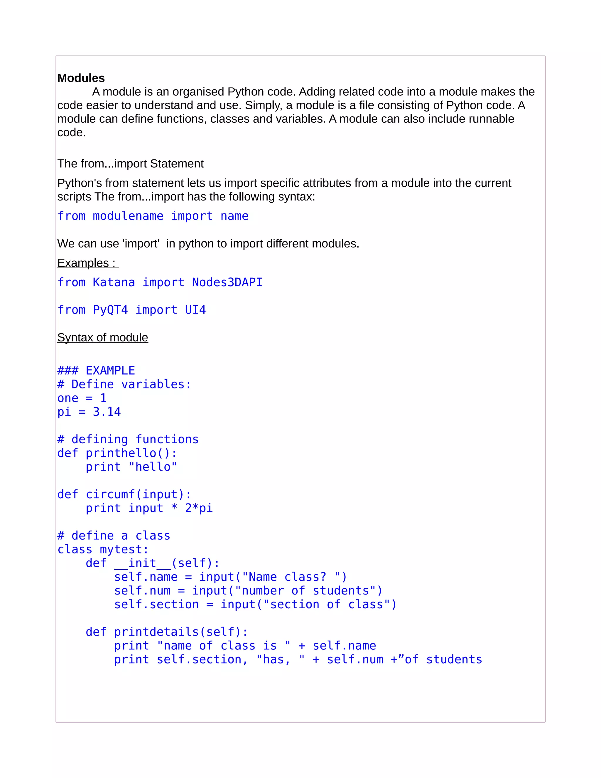 Modules
A module is an organised Python code. Adding related code into a module makes the
code easier to understand and use. Simply, a module is a file consisting of Python code. A
module can define functions, classes and variables. A module can also include runnable
code.
The from...import Statement
Python's from statement lets us import specific attributes from a module into the current
scripts The from...import has the following syntax:
from modulename import name
We can use 'import' in python to import different modules.
Examples :
from Katana import Nodes3DAPI
from PyQT4 import UI4
Syntax of module
### EXAMPLE
# Define variables:
one = 1
pi = 3.14
# defining functions
def printhello():
print "hello"
def circumf(input):
print input * 2*pi
# define a class
class mytest:
def __init__(self):
self.name = input("Name class? ")
self.num = input("number of students")
self.section = input("section of class")
def printdetails(self):
print "name of class is " + self.name
print self.section, "has, " + self.num +”of students
 