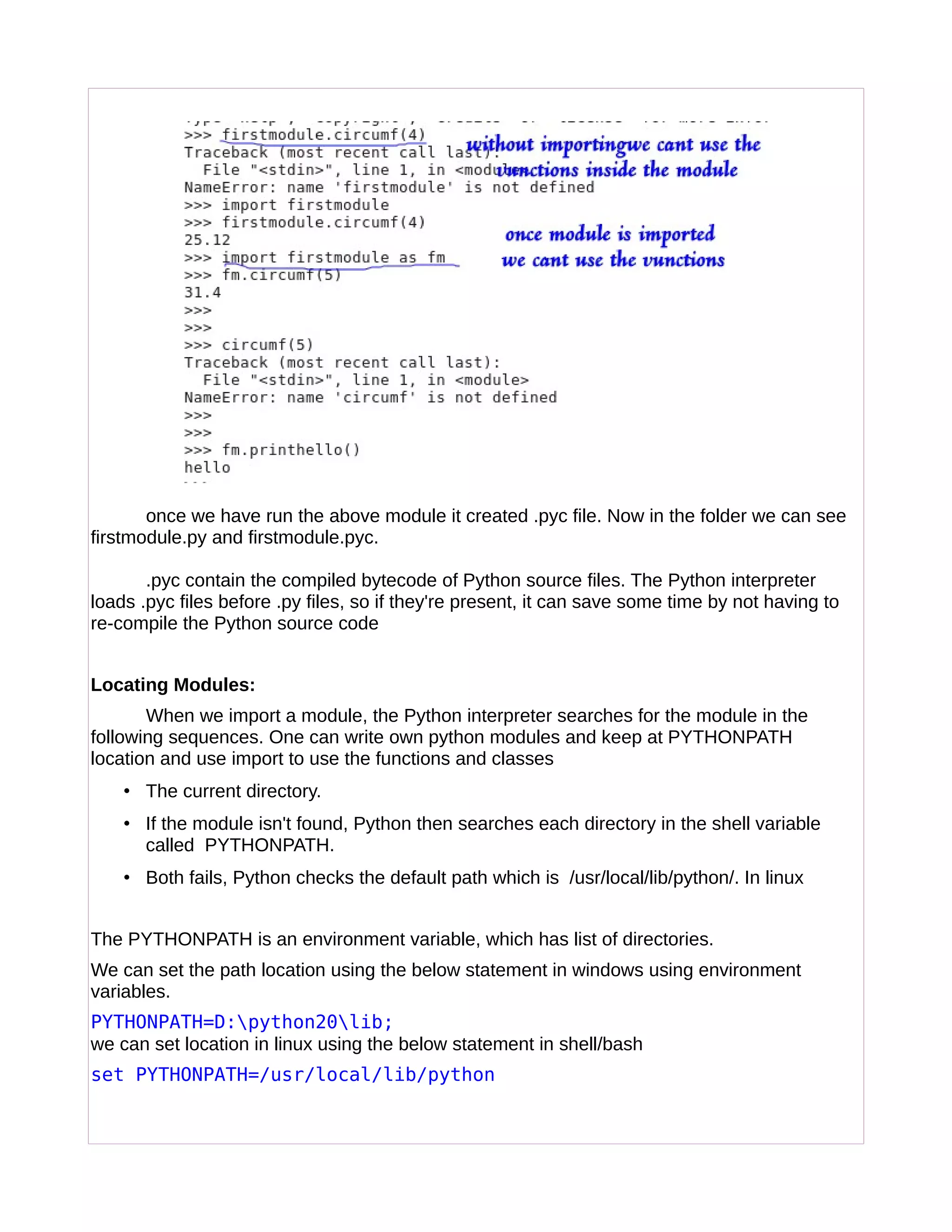 once we have run the above module it created .pyc file. Now in the folder we can see
firstmodule.py and firstmodule.pyc.
.pyc contain the compiled bytecode of Python source files. The Python interpreter
loads .pyc files before .py files, so if they're present, it can save some time by not having to
re-compile the Python source code
Locating Modules:
When we import a module, the Python interpreter searches for the module in the
following sequences. One can write own python modules and keep at PYTHONPATH
location and use import to use the functions and classes
• The current directory.
• If the module isn't found, Python then searches each directory in the shell variable
called PYTHONPATH.
• Both fails, Python checks the default path which is /usr/local/lib/python/. In linux
The PYTHONPATH is an environment variable, which has list of directories.
We can set the path location using the below statement in windows using environment
variables.
PYTHONPATH=D:python20lib;
we can set location in linux using the below statement in shell/bash
set PYTHONPATH=/usr/local/lib/python
 