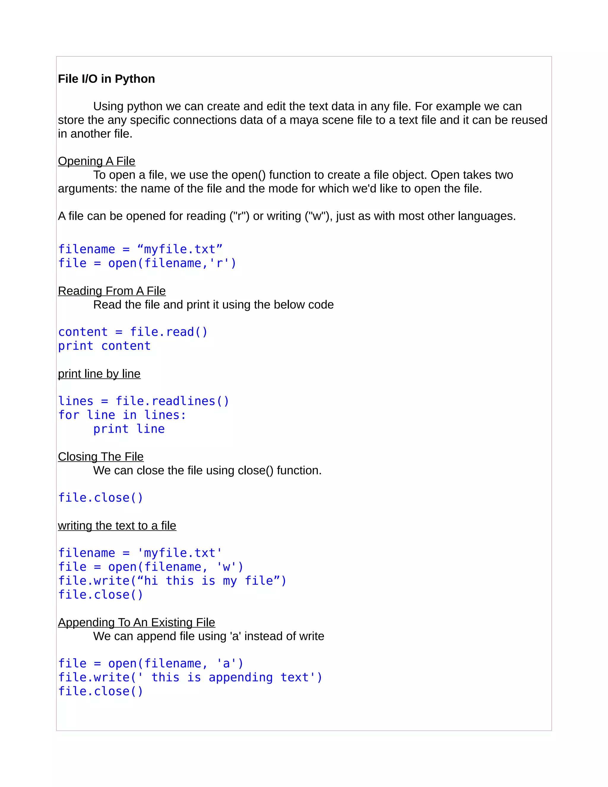 File I/O in Python
Using python we can create and edit the text data in any file. For example we can
store the any specific connections data of a maya scene file to a text file and it can be reused
in another file.
Opening A File
To open a file, we use the open() function to create a file object. Open takes two
arguments: the name of the file and the mode for which we'd like to open the file.
A file can be opened for reading ("r") or writing ("w"), just as with most other languages.
filename = “myfile.txt”
file = open(filename,'r')
Reading From A File
Read the file and print it using the below code
content = file.read()
print content
print line by line
lines = file.readlines()
for line in lines:
print line
Closing The File
We can close the file using close() function.
file.close()
writing the text to a file
filename = 'myfile.txt'
file = open(filename, 'w')
file.write(“hi this is my file”)
file.close()
Appending To An Existing File
We can append file using 'a' instead of write
file = open(filename, 'a')
file.write(' this is appending text')
file.close()
 