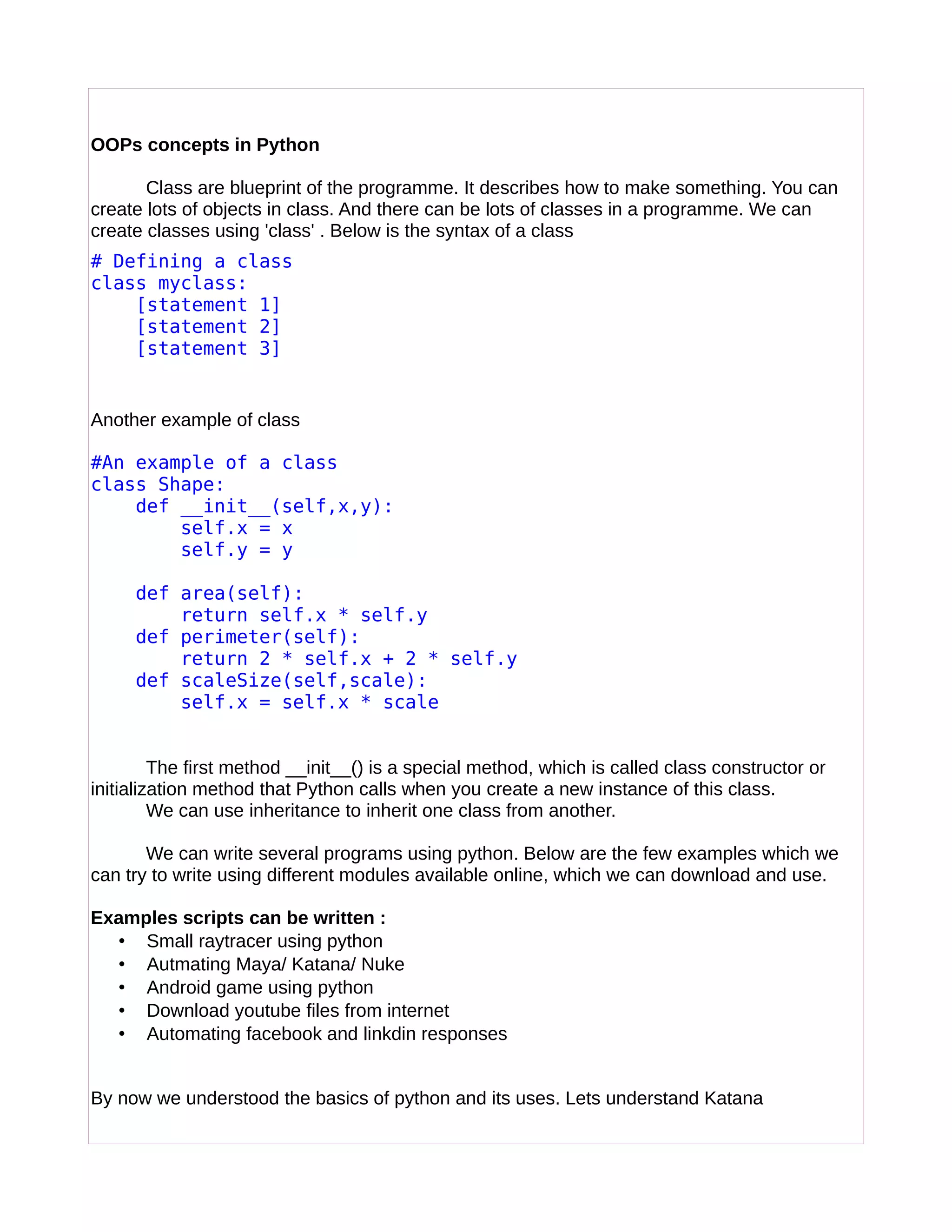 OOPs concepts in Python
Class are blueprint of the programme. It describes how to make something. You can
create lots of objects in class. And there can be lots of classes in a programme. We can
create classes using 'class' . Below is the syntax of a class
# Defining a class
class myclass:
[statement 1]
[statement 2]
[statement 3]
Another example of class
#An example of a class
class Shape:
def __init__(self,x,y):
self.x = x
self.y = y
def area(self):
return self.x * self.y
def perimeter(self):
return 2 * self.x + 2 * self.y
def scaleSize(self,scale):
self.x = self.x * scale
The first method __init__() is a special method, which is called class constructor or
initialization method that Python calls when you create a new instance of this class.
We can use inheritance to inherit one class from another.
We can write several programs using python. Below are the few examples which we
can try to write using different modules available online, which we can download and use.
Examples scripts can be written :
• Small raytracer using python
• Autmating Maya/ Katana/ Nuke
• Android game using python
• Download youtube files from internet
• Automating facebook and linkdin responses
By now we understood the basics of python and its uses. Lets understand Katana
 