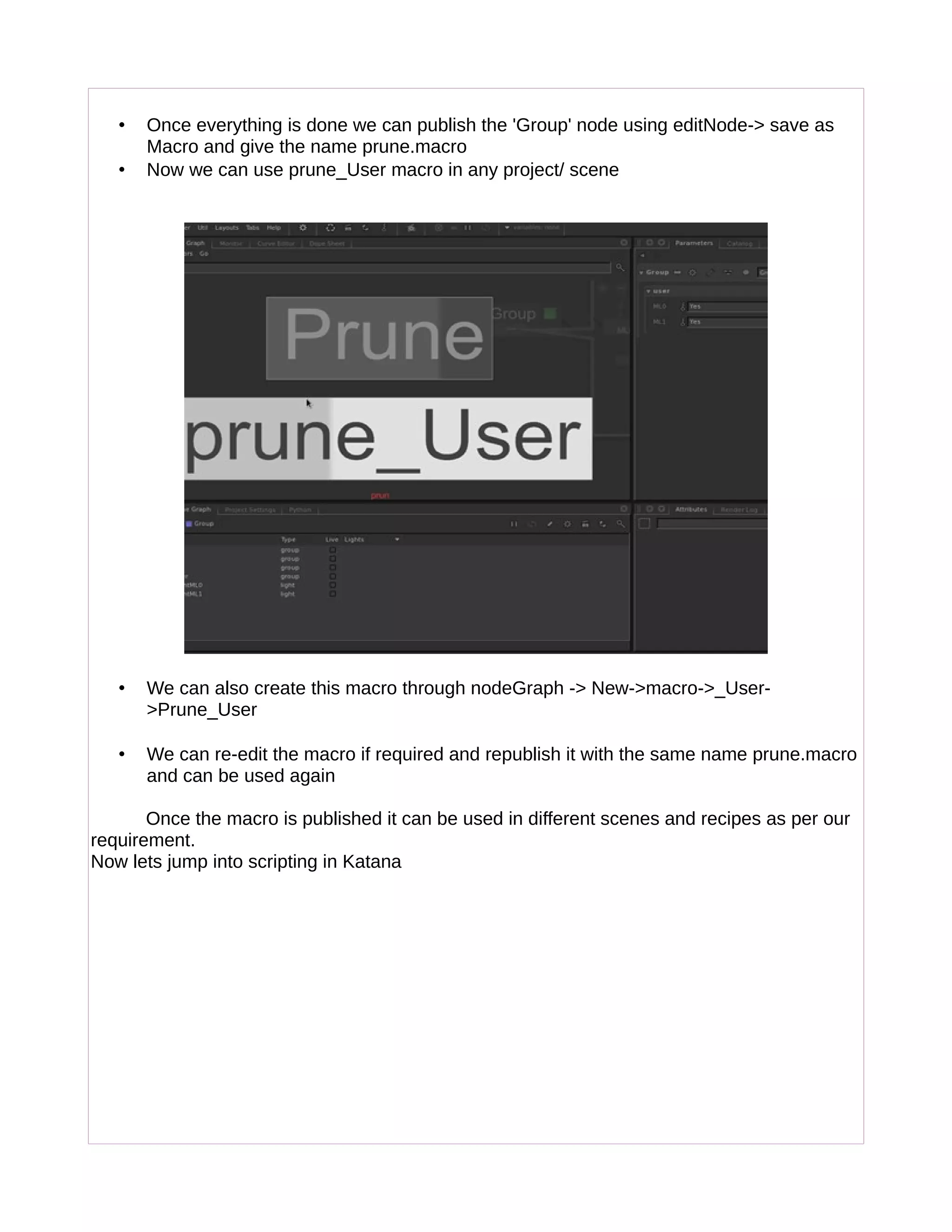 • Once everything is done we can publish the 'Group' node using editNode-> save as
Macro and give the name prune.macro
• Now we can use prune_User macro in any project/ scene
• We can also create this macro through nodeGraph -> New->macro->_User-
>Prune_User
• We can re-edit the macro if required and republish it with the same name prune.macro
and can be used again
Once the macro is published it can be used in different scenes and recipes as per our
requirement.
Now lets jump into scripting in Katana
 