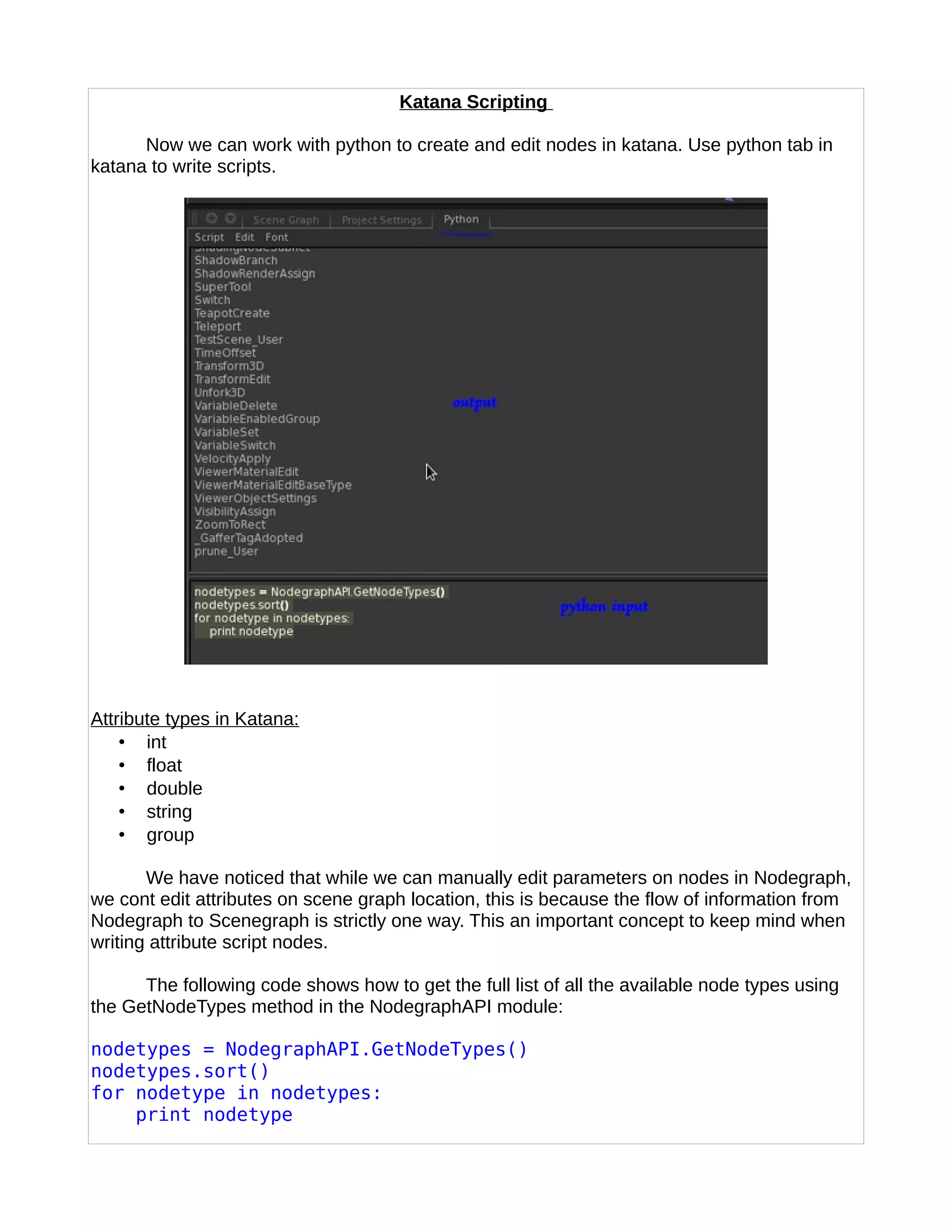Katana Scripting
Now we can work with python to create and edit nodes in katana. Use python tab in
katana to write scripts.
Attribute types in Katana:
• int
• float
• double
• string
• group
We have noticed that while we can manually edit parameters on nodes in Nodegraph,
we cont edit attributes on scene graph location, this is because the flow of information from
Nodegraph to Scenegraph is strictly one way. This an important concept to keep mind when
writing attribute script nodes.
The following code shows how to get the full list of all the available node types using
the GetNodeTypes method in the NodegraphAPI module:
nodetypes = NodegraphAPI.GetNodeTypes()
nodetypes.sort()
for nodetype in nodetypes:
print nodetype
 