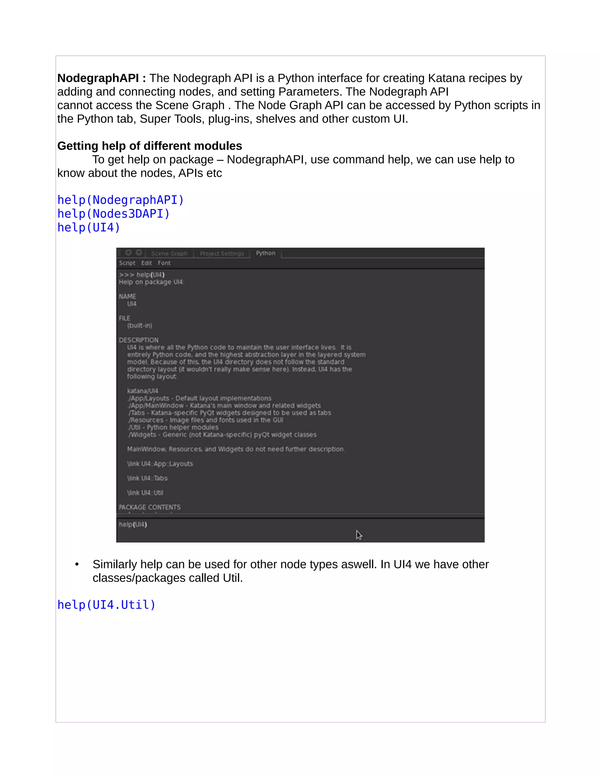 NodegraphAPI : The Nodegraph API is a Python interface for creating Katana recipes by
adding and connecting nodes, and setting Parameters. The Nodegraph API
cannot access the Scene Graph . The Node Graph API can be accessed by Python scripts in
the Python tab, Super Tools, plug-ins, shelves and other custom UI.
Getting help of different modules
To get help on package – NodegraphAPI, use command help, we can use help to
know about the nodes, APIs etc
help(NodegraphAPI)
help(Nodes3DAPI)
help(UI4)
• Similarly help can be used for other node types aswell. In UI4 we have other
classes/packages called Util.
help(UI4.Util)
 