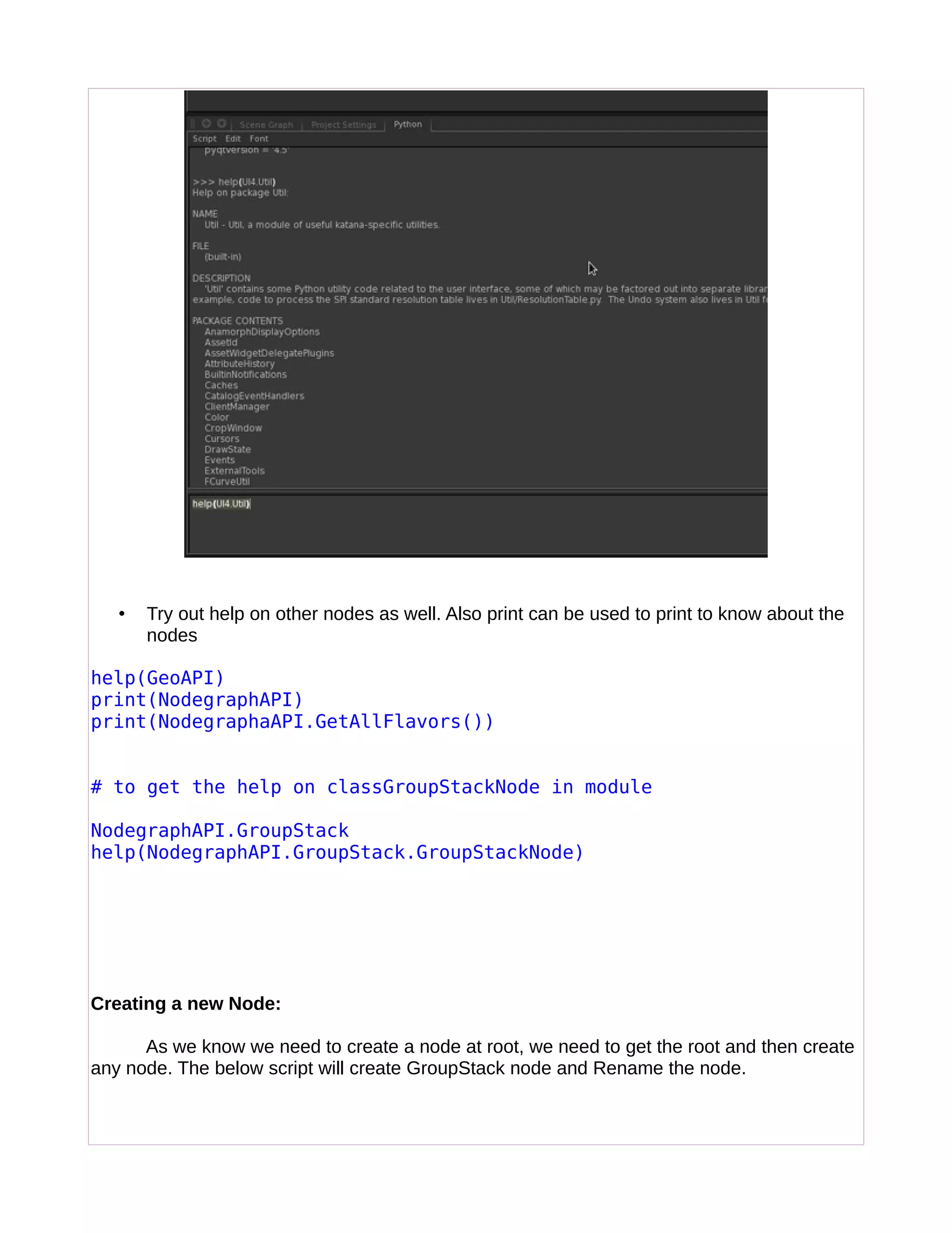 • Try out help on other nodes as well. Also print can be used to print to know about the
nodes
help(GeoAPI)
print(NodegraphAPI)
print(NodegraphaAPI.GetAllFlavors())
# to get the help on classGroupStackNode in module
NodegraphAPI.GroupStack
help(NodegraphAPI.GroupStack.GroupStackNode)
Creating a new Node:
As we know we need to create a node at root, we need to get the root and then create
any node. The below script will create GroupStack node and Rename the node.
 