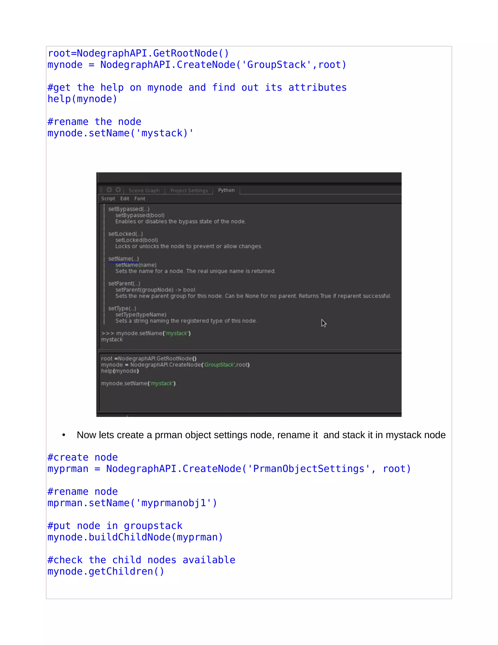 root=NodegraphAPI.GetRootNode()
mynode = NodegraphAPI.CreateNode('GroupStack',root)
#get the help on mynode and find out its attributes
help(mynode)
#rename the node
mynode.setName('mystack)'
• Now lets create a prman object settings node, rename it and stack it in mystack node
#create node
myprman = NodegraphAPI.CreateNode('PrmanObjectSettings', root)
#rename node
mprman.setName('myprmanobj1')
#put node in groupstack
mynode.buildChildNode(myprman)
#check the child nodes available
mynode.getChildren()
 