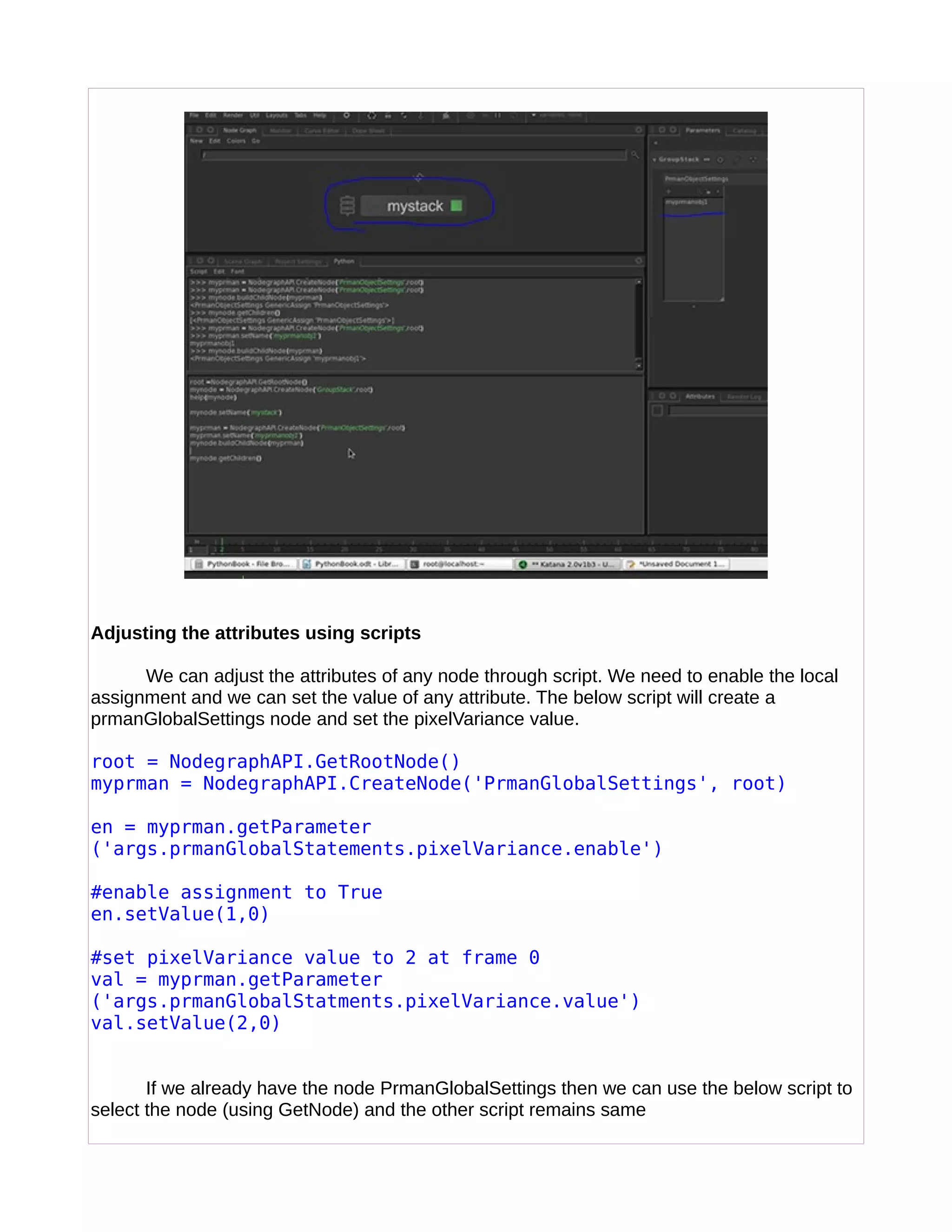 Adjusting the attributes using scripts
We can adjust the attributes of any node through script. We need to enable the local
assignment and we can set the value of any attribute. The below script will create a
prmanGlobalSettings node and set the pixelVariance value.
root = NodegraphAPI.GetRootNode()
myprman = NodegraphAPI.CreateNode('PrmanGlobalSettings', root)
en = myprman.getParameter
('args.prmanGlobalStatements.pixelVariance.enable')
#enable assignment to True
en.setValue(1,0)
#set pixelVariance value to 2 at frame 0
val = myprman.getParameter
('args.prmanGlobalStatments.pixelVariance.value')
val.setValue(2,0)
If we already have the node PrmanGlobalSettings then we can use the below script to
select the node (using GetNode) and the other script remains same
 