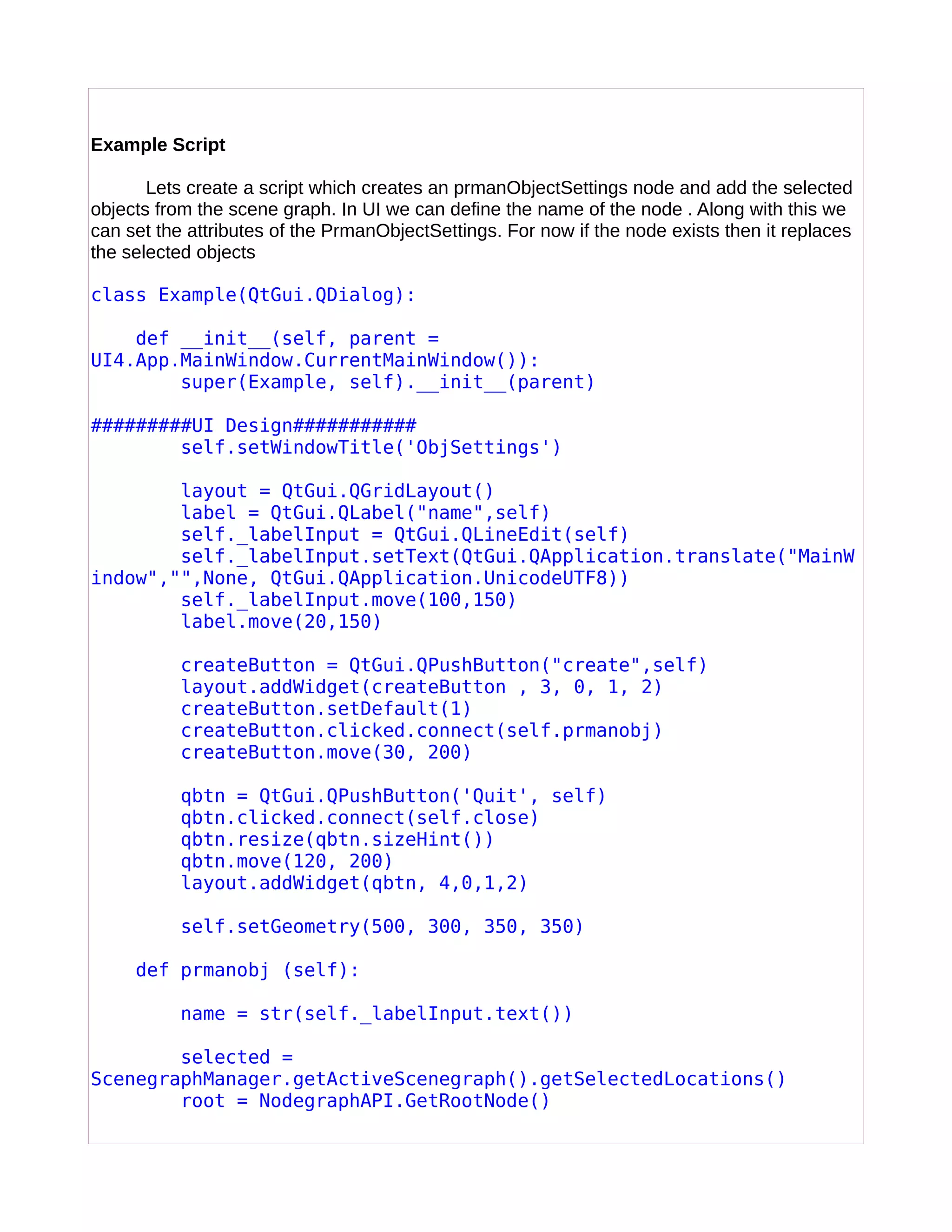 Example Script
Lets create a script which creates an prmanObjectSettings node and add the selected
objects from the scene graph. In UI we can define the name of the node . Along with this we
can set the attributes of the PrmanObjectSettings. For now if the node exists then it replaces
the selected objects
class Example(QtGui.QDialog):
def __init__(self, parent =
UI4.App.MainWindow.CurrentMainWindow()):
super(Example, self).__init__(parent)
#########UI Design###########
self.setWindowTitle('ObjSettings')
layout = QtGui.QGridLayout()
label = QtGui.QLabel("name",self)
self._labelInput = QtGui.QLineEdit(self)
self._labelInput.setText(QtGui.QApplication.translate("MainW
indow","",None, QtGui.QApplication.UnicodeUTF8))
self._labelInput.move(100,150)
label.move(20,150)
createButton = QtGui.QPushButton("create",self)
layout.addWidget(createButton , 3, 0, 1, 2)
createButton.setDefault(1)
createButton.clicked.connect(self.prmanobj)
createButton.move(30, 200)
qbtn = QtGui.QPushButton('Quit', self)
qbtn.clicked.connect(self.close)
qbtn.resize(qbtn.sizeHint())
qbtn.move(120, 200)
layout.addWidget(qbtn, 4,0,1,2)
self.setGeometry(500, 300, 350, 350)
def prmanobj (self):
name = str(self._labelInput.text())
selected =
ScenegraphManager.getActiveScenegraph().getSelectedLocations()
root = NodegraphAPI.GetRootNode()
 