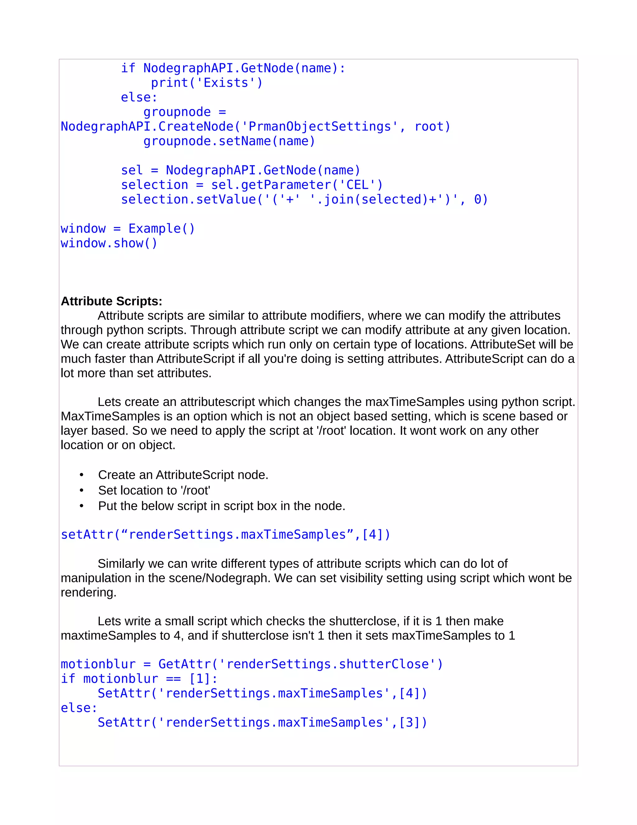 if NodegraphAPI.GetNode(name):
print('Exists')
else:
groupnode =
NodegraphAPI.CreateNode('PrmanObjectSettings', root)
groupnode.setName(name)
sel = NodegraphAPI.GetNode(name)
selection = sel.getParameter('CEL')
selection.setValue('('+' '.join(selected)+')', 0)
window = Example()
window.show()
Attribute Scripts:
Attribute scripts are similar to attribute modifiers, where we can modify the attributes
through python scripts. Through attribute script we can modify attribute at any given location.
We can create attribute scripts which run only on certain type of locations. AttributeSet will be
much faster than AttributeScript if all you're doing is setting attributes. AttributeScript can do a
lot more than set attributes.
Lets create an attributescript which changes the maxTimeSamples using python script.
MaxTimeSamples is an option which is not an object based setting, which is scene based or
layer based. So we need to apply the script at '/root' location. It wont work on any other
location or on object.
• Create an AttributeScript node.
• Set location to '/root'
• Put the below script in script box in the node.
setAttr(“renderSettings.maxTimeSamples”,[4])
Similarly we can write different types of attribute scripts which can do lot of
manipulation in the scene/Nodegraph. We can set visibility setting using script which wont be
rendering.
Lets write a small script which checks the shutterclose, if it is 1 then make
maxtimeSamples to 4, and if shutterclose isn't 1 then it sets maxTimeSamples to 1
motionblur = GetAttr('renderSettings.shutterClose')
if motionblur == [1]:
SetAttr('renderSettings.maxTimeSamples',[4])
else:
SetAttr('renderSettings.maxTimeSamples',[3])
 