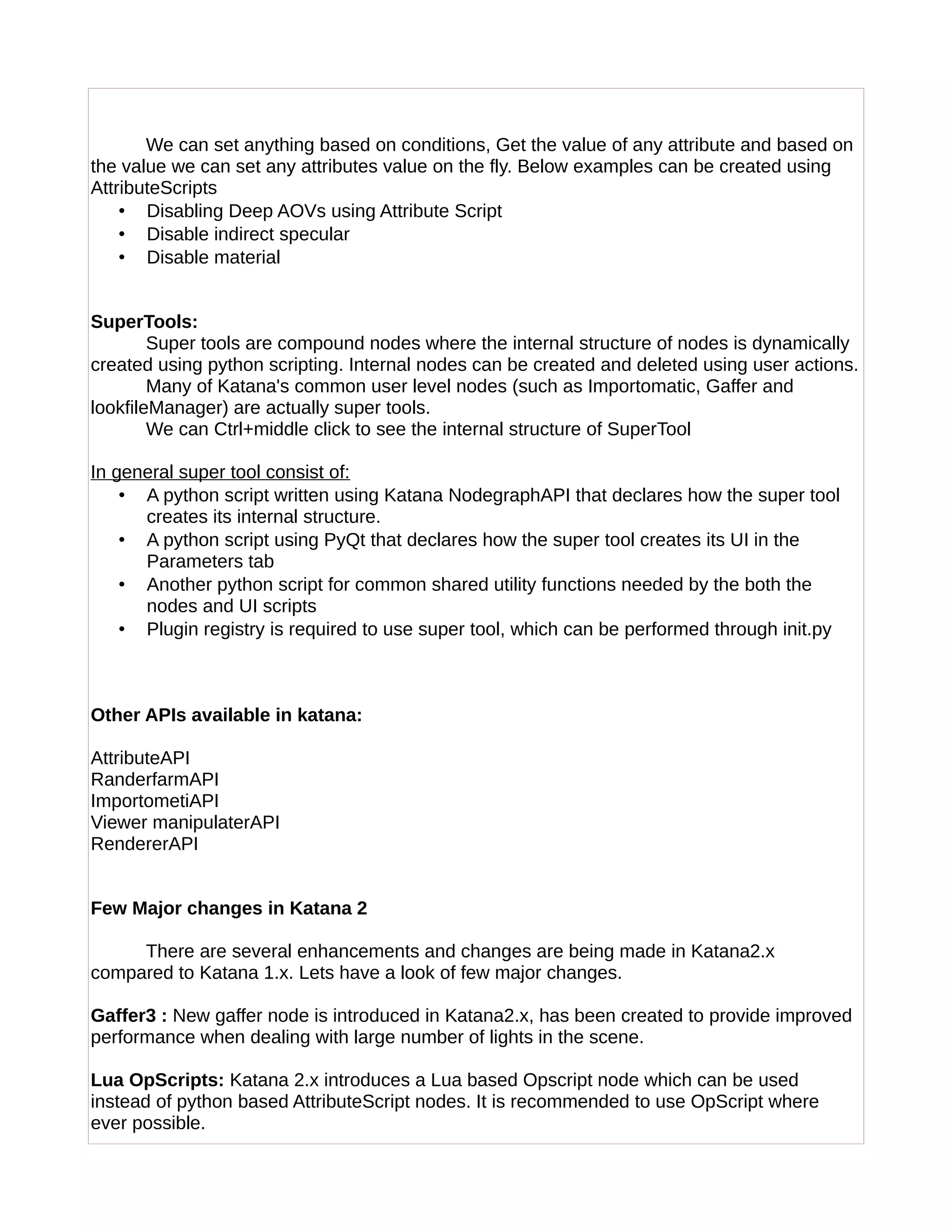 We can set anything based on conditions, Get the value of any attribute and based on
the value we can set any attributes value on the fly. Below examples can be created using
AttributeScripts
• Disabling Deep AOVs using Attribute Script
• Disable indirect specular
• Disable material
SuperTools:
Super tools are compound nodes where the internal structure of nodes is dynamically
created using python scripting. Internal nodes can be created and deleted using user actions.
Many of Katana's common user level nodes (such as Importomatic, Gaffer and
lookfileManager) are actually super tools.
We can Ctrl+middle click to see the internal structure of SuperTool
In general super tool consist of:
• A python script written using Katana NodegraphAPI that declares how the super tool
creates its internal structure.
• A python script using PyQt that declares how the super tool creates its UI in the
Parameters tab
• Another python script for common shared utility functions needed by the both the
nodes and UI scripts
• Plugin registry is required to use super tool, which can be performed through init.py
Other APIs available in katana:
AttributeAPI
RanderfarmAPI
ImportometiAPI
Viewer manipulaterAPI
RendererAPI
Few Major changes in Katana 2
There are several enhancements and changes are being made in Katana2.x
compared to Katana 1.x. Lets have a look of few major changes.
Gaffer3 : New gaffer node is introduced in Katana2.x, has been created to provide improved
performance when dealing with large number of lights in the scene.
Lua OpScripts: Katana 2.x introduces a Lua based Opscript node which can be used
instead of python based AttributeScript nodes. It is recommended to use OpScript where
ever possible.
 