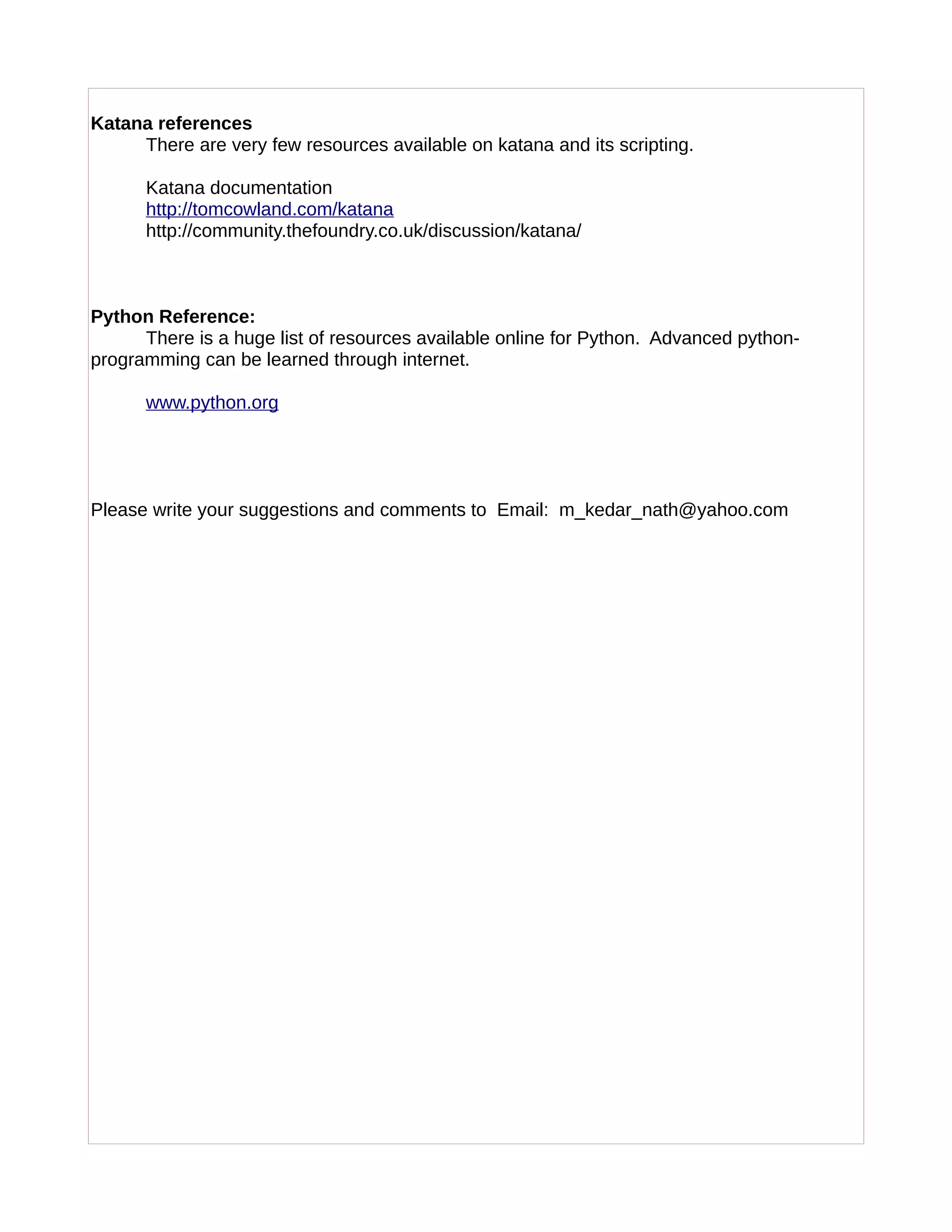 Katana references
There are very few resources available on katana and its scripting.
Katana documentation
http://tomcowland.com/katana
http://community.thefoundry.co.uk/discussion/katana/
Python Reference:
There is a huge list of resources available online for Python. Advanced python-
programming can be learned through internet.
www.python.org
Please write your suggestions and comments to Email: m_kedar_nath@yahoo.com
 