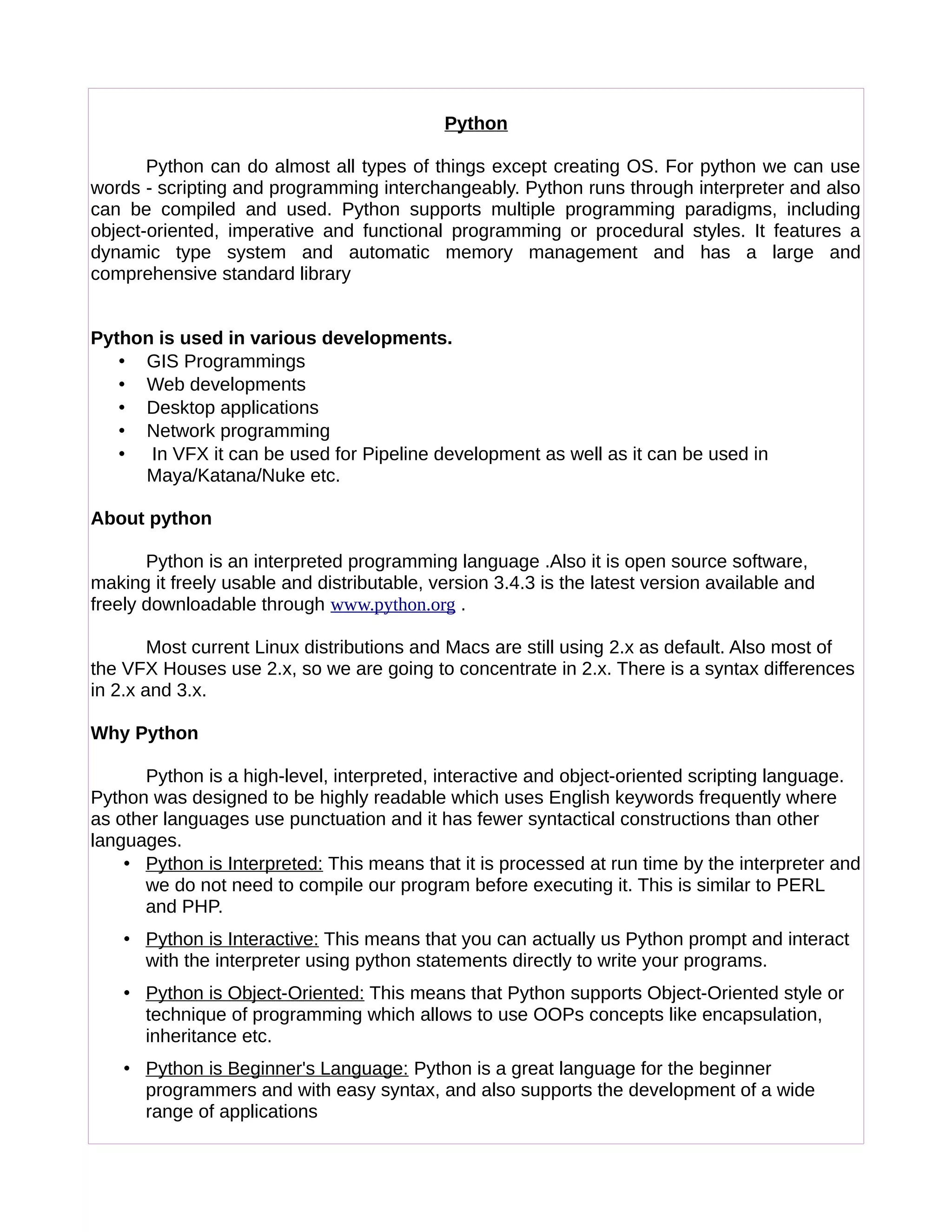 Python
Python can do almost all types of things except creating OS. For python we can use
words - scripting and programming interchangeably. Python runs through interpreter and also
can be compiled and used. Python supports multiple programming paradigms, including
object-oriented, imperative and functional programming or procedural styles. It features a
dynamic type system and automatic memory management and has a large and
comprehensive standard library
Python is used in various developments.
• GIS Programmings
• Web developments
• Desktop applications
• Network programming
• In VFX it can be used for Pipeline development as well as it can be used in
Maya/Katana/Nuke etc.
About python
Python is an interpreted programming language .Also it is open source software,
making it freely usable and distributable, version 3.4.3 is the latest version available and
freely downloadable through www.python.org .
Most current Linux distributions and Macs are still using 2.x as default. Also most of
the VFX Houses use 2.x, so we are going to concentrate in 2.x. There is a syntax differences
in 2.x and 3.x.
Why Python
Python is a high-level, interpreted, interactive and object-oriented scripting language.
Python was designed to be highly readable which uses English keywords frequently where
as other languages use punctuation and it has fewer syntactical constructions than other
languages.
• Python is Interpreted: This means that it is processed at run time by the interpreter and
we do not need to compile our program before executing it. This is similar to PERL
and PHP.
• Python is Interactive: This means that you can actually us Python prompt and interact
with the interpreter using python statements directly to write your programs.
• Python is Object-Oriented: This means that Python supports Object-Oriented style or
technique of programming which allows to use OOPs concepts like encapsulation,
inheritance etc.
• Python is Beginner's Language: Python is a great language for the beginner
programmers and with easy syntax, and also supports the development of a wide
range of applications
 