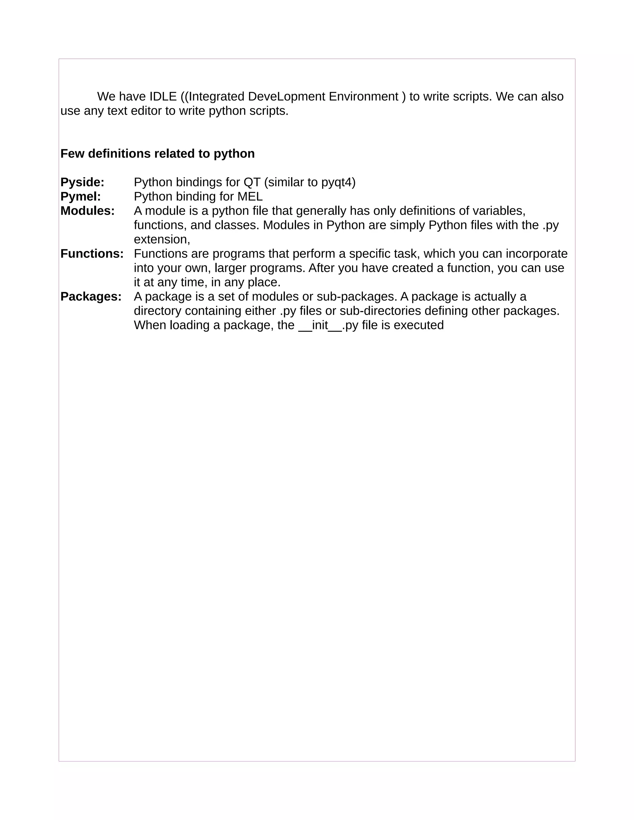 We have IDLE ((Integrated DeveLopment Environment ) to write scripts. We can also
use any text editor to write python scripts.
Few definitions related to python
Pyside: Python bindings for QT (similar to pyqt4)
Pymel: Python binding for MEL
Modules: A module is a python file that generally has only definitions of variables,
functions, and classes. Modules in Python are simply Python files with the .py
extension,
Functions: Functions are programs that perform a specific task, which you can incorporate
into your own, larger programs. After you have created a function, you can use
it at any time, in any place.
Packages: A package is a set of modules or sub-packages. A package is actually a
directory containing either .py files or sub-directories defining other packages.
When loading a package, the __init__.py file is executed
 