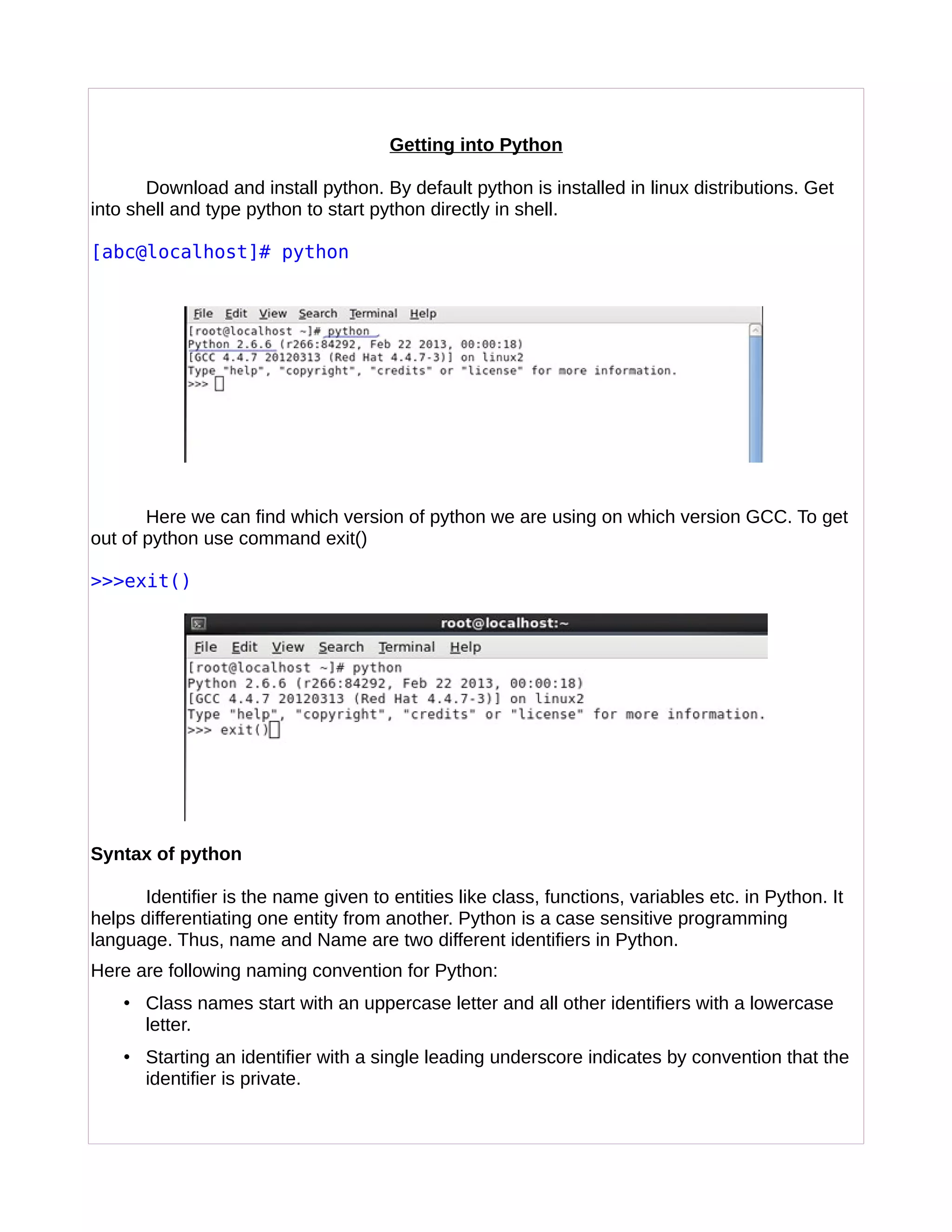 Getting into Python
Download and install python. By default python is installed in linux distributions. Get
into shell and type python to start python directly in shell.
[abc@localhost]# python
Here we can find which version of python we are using on which version GCC. To get
out of python use command exit()
>>>exit()
Syntax of python
Identifier is the name given to entities like class, functions, variables etc. in Python. It
helps differentiating one entity from another. Python is a case sensitive programming
language. Thus, name and Name are two different identifiers in Python.
Here are following naming convention for Python:
• Class names start with an uppercase letter and all other identifiers with a lowercase
letter.
• Starting an identifier with a single leading underscore indicates by convention that the
identifier is private.
 